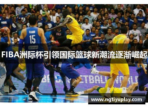 FIBA洲际杯引领国际篮球新潮流逐渐崛起
